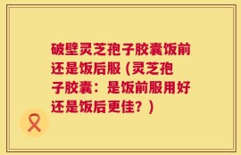 破壁灵芝孢子胶囊饭前还是饭后服 (灵芝孢子胶囊：是饭前服用好还是饭后更佳？)