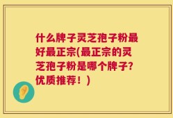 什么牌子灵芝孢子粉最好最正宗(最正宗的灵芝孢子粉是哪个牌子？优质推荐！)