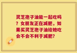 灵芝孢子油能一起吃吗？女朋友正在减肥，如果买灵芝孢子油给她吃会不会不利于减肥？