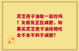 灵芝孢子油能一起吃吗？女朋友正在减肥，如果买灵芝孢子油给她吃会不会不利于减肥？