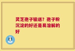 灵芝孢子输送？孢子粉沉淀的好还是易溶解的好