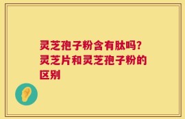 灵芝孢子粉含有肽吗？灵芝片和灵芝孢子粉的区别