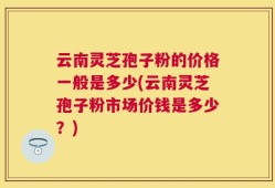 云南灵芝孢子粉的价格一般是多少(云南灵芝孢子粉市场价钱是多少？)