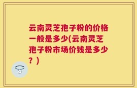 云南灵芝孢子粉的价格一般是多少(云南灵芝孢子粉市场价钱是多少？)