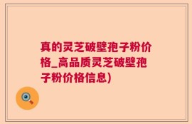 真的灵芝破壁孢子粉价格_高品质灵芝破壁孢子粉价格信息)