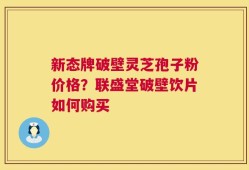 新态牌破壁灵芝孢子粉价格？联盛堂破壁饮片如何购买