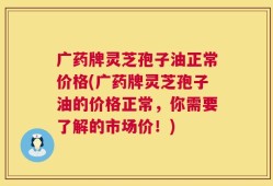 广药牌灵芝孢子油正常价格(广药牌灵芝孢子油的价格正常，你需要了解的市场价！)