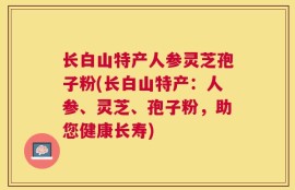 长白山特产人参灵芝孢子粉(长白山特产：人参、灵芝、孢子粉，助您健康长寿)