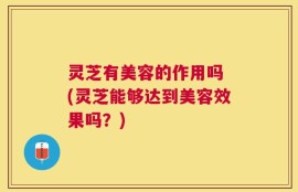 灵芝有美容的作用吗 (灵芝能够达到美容效果吗？)