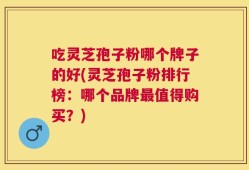 吃灵芝孢子粉哪个牌子的好(灵芝孢子粉排行榜：哪个品牌最值得购买？)