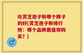 吃灵芝孢子粉哪个牌子的好(灵芝孢子粉排行榜：哪个品牌最值得购买？)