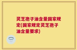 灵芝孢子油含量国家规定(国家规定灵芝孢子油含量要求)
