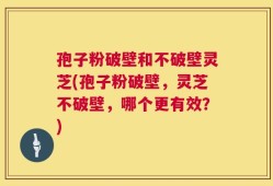 孢子粉破壁和不破壁灵芝(孢子粉破壁，灵芝不破壁，哪个更有效？)