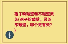 孢子粉破壁和不破壁灵芝(孢子粉破壁，灵芝不破壁，哪个更有效？)