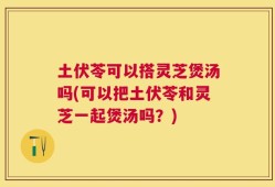 土伏苓可以搭灵芝煲汤吗(可以把土伏苓和灵芝一起煲汤吗？)
