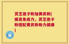 灵芝孢子粉加黄芪粉(提高免疫力，灵芝孢子粉搭配黄芪粉助力健康)