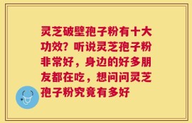 灵芝破壁孢子粉有十大功效？听说灵芝孢子粉非常好，身边的好多朋友都在吃，想问问灵芝孢子粉究竟有多好