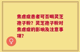 焦虑症患者可否喝灵芝孢子粉？灵芝孢子粉对焦虑症的影响及注意事项？