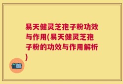 易天健灵芝孢子粉功效与作用(易天健灵芝孢子粉的功效与作用解析)