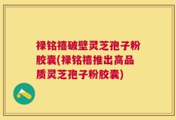禄铭禧破壁灵芝孢子粉胶囊(禄铭禧推出高品质灵芝孢子粉胶囊)