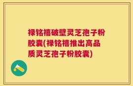 禄铭禧破壁灵芝孢子粉胶囊(禄铭禧推出高品质灵芝孢子粉胶囊)