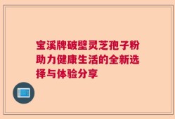 宝溪牌破壁灵芝孢子粉助力健康生活的全新选择与体验分享