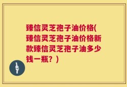 臻信灵芝孢子油价格(臻信灵芝孢子油价格新款臻信灵芝孢子油多少钱一瓶？)