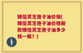 臻信灵芝孢子油价格(臻信灵芝孢子油价格新款臻信灵芝孢子油多少钱一瓶？)