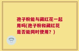 孢子粉能与藏红花一起用吗(孢子粉和藏红花是否能同时使用？)