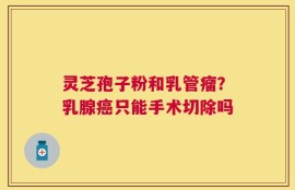 灵芝孢子粉和乳管瘤？乳腺癌只能手术切除吗