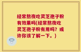 经常熬夜吃灵芝孢子粉有效果吗(经常熬夜吃灵芝孢子粉有用吗？或许你该了解一下。)