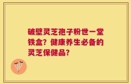 破壁灵芝孢子粉世一堂铁盒？健康养生必备的灵芝保健品？