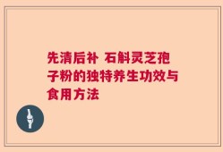 先清后补 石斛灵芝孢子粉的独特养生功效与食用方法