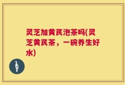 灵芝加黄芪泡茶吗(灵芝黄芪茶，一碗养生好水)