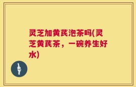 灵芝加黄芪泡茶吗(灵芝黄芪茶，一碗养生好水)