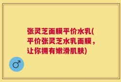 张灵芝面膜平价水乳(平价张灵芝水乳面膜，让你拥有嫩滑肌肤)