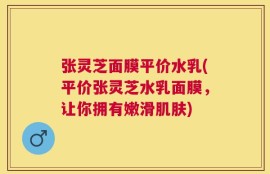 张灵芝面膜平价水乳(平价张灵芝水乳面膜，让你拥有嫩滑肌肤)