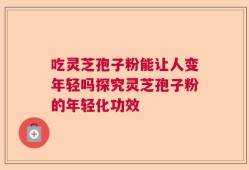 吃灵芝孢子粉能让人变年轻吗探究灵芝孢子粉的年轻化功效