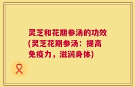 灵芝和花期参汤的功效(灵芝花期参汤：提高免疫力，滋润身体)