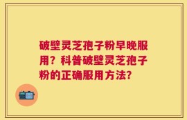 破壁灵芝孢子粉早晚服用？科普破壁灵芝孢子粉的正确服用方法？
