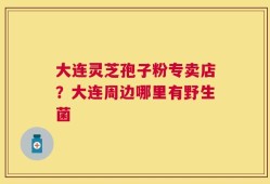 大连灵芝孢子粉专卖店？大连周边哪里有野生菌