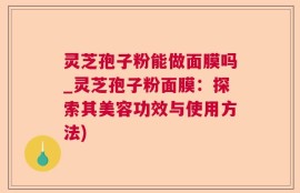 灵芝孢子粉能做面膜吗_灵芝孢子粉面膜：探索其美容功效与使用方法)