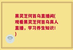 黑灵芝何首乌直播间(观看黑灵芝何首乌真人直播，学习养生知识！)
