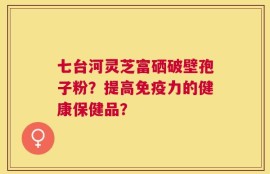 七台河灵芝富硒破壁孢子粉？提高免疫力的健康保健品？