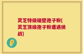 灵芝特级碰壁孢子粉(灵芝顶级孢子粉遭遇挑战)