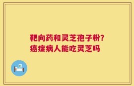 靶向药和灵芝孢子粉？癌症病人能吃灵芝吗