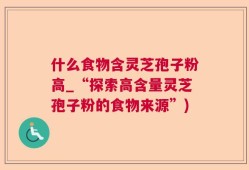 什么食物含灵芝孢子粉高_“探索高含量灵芝孢子粉的食物来源”)