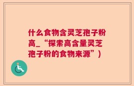 什么食物含灵芝孢子粉高_“探索高含量灵芝孢子粉的食物来源”)