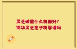 灵芝破壁什么机器好？锦华灵芝孢子粉靠谱吗