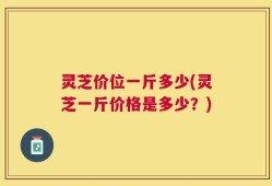 灵芝价位一斤多少(灵芝一斤价格是多少？)